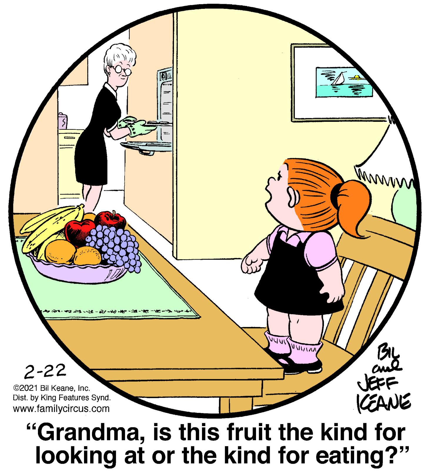 Fictional character OCR: BIL JEFF KEANE "Grandmais this fruit the kind for looking at or the kind for eating?" 2-22 ©2021 Bil KeaneInc. Dist. by King Features Synd. www.familycircus.com 95 BIL JEFF KEANE "Grandmais this fruit the kind for looking at or the kind for eating?" 2-22 ©2021 Bil KeaneInc. Dist. by King Features Synd. www.familycircus.com 95