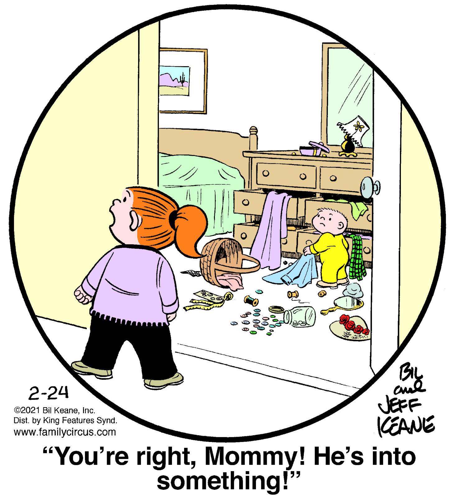 Illustration OCR: BIL 2-24 JEFF KEANE “You're rightMommy! He's into ©2021 Bil Keaneinc. Dist. by King Features Synd. www.familycircus.com something!" BIL 2-24 JEFF KEANE “You're rightMommy! He's into ©2021 Bil Keaneinc. Dist. by King Features Synd. www.familycircus.com something!"