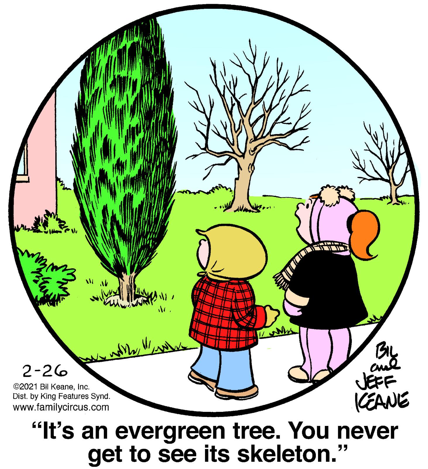 Cartoon OCR: By JEFF CEANE "It's an evergreen tree. You never get to see its skeleton. 2-26 ©2021 Bil KeaneInc. Dist. by King Features Synd. www.familycircus.com ?? By JEFF CEANE "It's an evergreen tree. You never get to see its skeleton. 2-26 ©2021 Bil KeaneInc. Dist. by King Features Synd. www.familycircus.com ??