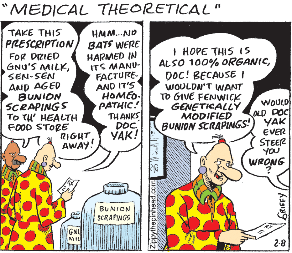 Line OCR: "MEDICAL THEORETICAL" HMM.. NO BATS WERE HARMED IN ITS MANU- TAKE THIS PRESCRIPTION FOR DIZIED GNU'S MILKSEN-SEN I HOPE THIS IS ALSO 100% ORGANICDOC! BECAUSE I AND AGED BUNION SCRAPINGS TO TU' HEALTH FOOD STORE RIGHT AWAY! FACTURE. AND IT'S HOMEO. PATHIC. TH ANKS DOC YAK! WOULDN'T WANT TO GIVE FENVWICK GENETICALLY MODIFIED BUNION STRAPINGS! WOULD OLD POC YAK EVER STEER YOU WRONG BU NION SCRAPINGS GNL MI 2-8 Zippythepinhead.com "MEDICAL THEORETICAL" HMM.. NO BATS WERE HARMED IN ITS MANU- TAKE THIS PRESCRIPTION FOR DIZIED GNU'S MILKSEN-SEN I HOPE THIS IS ALSO 100% ORGANICDOC! BECAUSE I AND AGED BUNION SCRAPINGS TO TU' HEALTH FOOD STORE RIGHT AWAY! FACTURE. AND IT'S HOMEO. PATHIC. TH ANKS DOC YAK! WOULDN'T WANT TO GIVE FENVWICK GENETICALLY MODIFIED BUNION STRAPINGS! WOULD OLD POC YAK EVER STEER YOU WRONG BU NION SCRAPINGS GNL MI 2-8 Zippythepinhead.com