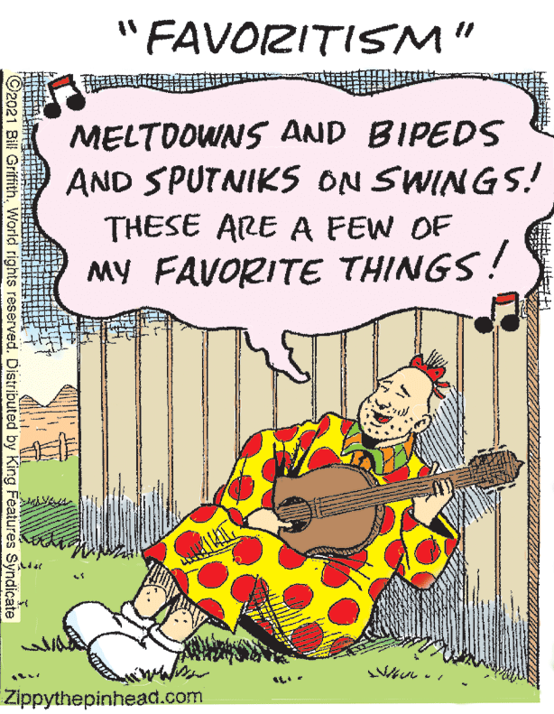 Fiction OCR: "FAVORITISM" MELTDOWNS AND BIPEDS AND SPUTNIKS ON SWINGS! THESE ARE A FEW OF MY FAVORITE THINGS! Zippythepinhead.com 92021 Bill GriffithWorld rights reserved. Distributed by King Features Syndiçate "FAVORITISM" MELTDOWNS AND BIPEDS AND SPUTNIKS ON SWINGS! THESE ARE A FEW OF MY FAVORITE THINGS! Zippythepinhead.com 92021 Bill GriffithWorld rights reserved. Distributed by King Features Syndiçate