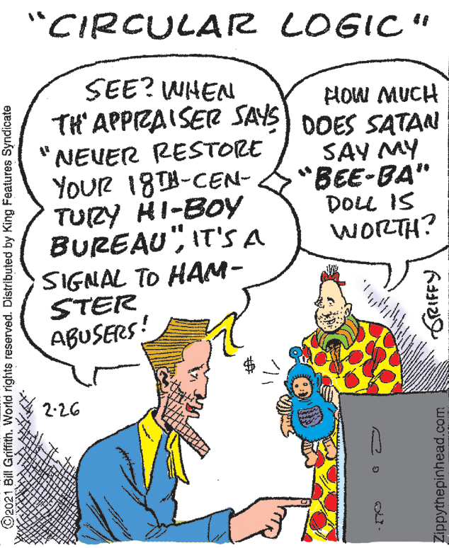 Font OCR: "CIRCULAR LOGIC" SEE? WHEN TH' APPIZAISER SAYS) DOES SATAN HOW MUCH NEUER RESTORE YOUR 18T8-CEN- TURY HI-BOY BUREAU"IT'S A SIGNAL TO HAM- STER SAY MY "BEE-BA" DOLL IS WORTH? ABUSERS! 2-26 ©2021 Bill Griffith. World rights reserved. Distributed by King Features Syndicate Zippythepinhead.com GreIFFY "CIRCULAR LOGIC" SEE? WHEN TH' APPIZAISER SAYS) DOES SATAN HOW MUCH NEUER RESTORE YOUR 18T8-CEN- TURY HI-BOY BUREAU"IT'S A SIGNAL TO HAM- STER SAY MY "BEE-BA" DOLL IS WORTH? ABUSERS! 2-26 ©2021 Bill Griffith. World rights reserved. Distributed by King Features Syndicate Zippythepinhead.com GreIFFY