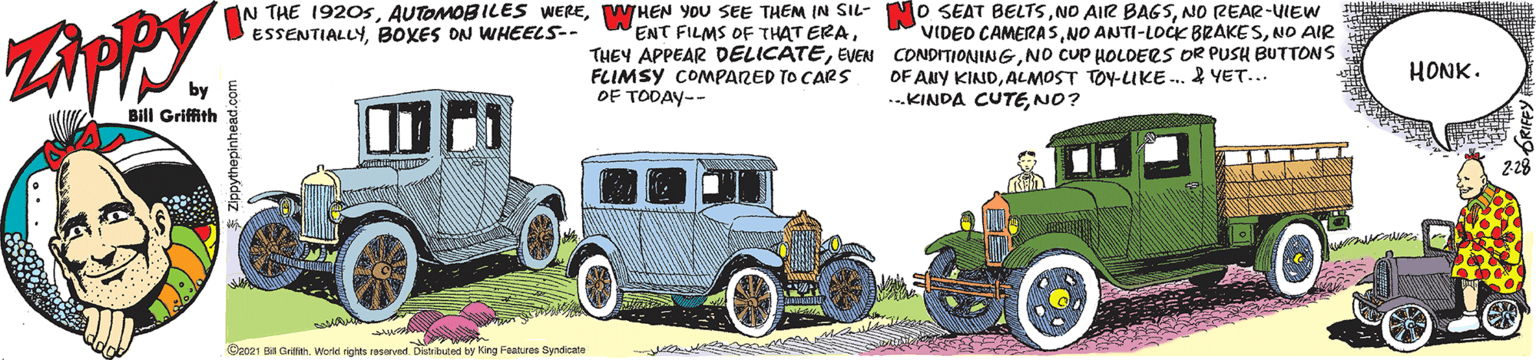 Art OCR: THEN YOU SEE THEM IN SIL- O SEAT BELTSNO REAR-UIEW ENT FILMS OF THAT ERANO cuP HOLDERS DR PUSH BUTTONS FLIMSY COMPARED TO CARS OF TODAY-- IN THE 1920sBOXES ON WHEELS-- VIDEO CAMERASNO AIR HONK. OF ANY KINDALMOST TOY-LIKE .. 2 YET... ..KINDA CUTENO? by Bill Griffith Oa021 B GrifiehWorke rights resered Distrkued by King Features Syndicate THEN YOU SEE THEM IN SIL- O SEAT BELTSNO AIR BAGSNO REAR-UIEW ENT FILMS OF THAT ERATHEY APPEAR DELICATEEVEN CONDITIONINGNO cuP HOLDERS DR PUSH BUTTONS FLIMSY COMPARED TO CARS OF TODAY-- IN THE 1920sAUTOMOBILES WEREBOXES ON WHEELS-- VIDEO CAMERASNO ANTI-LOCK BRAKESNO AIR HONK. OF ANY KINDALMOST TOY-LIKE .. 2 YET... ..KINDA CUTENO? by Bill Griffith Oa021 B GrifiehWorke rights resered Distrkued by King Features Syndicate