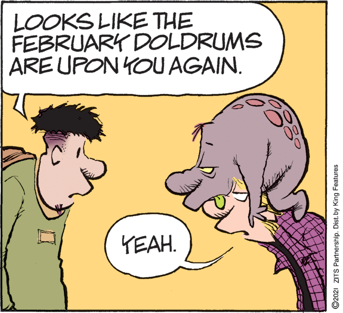 Organism OCR: LOOKS LIKE THE FEBRUARK DOLDRUMS ARE UPON YOU AGAIN. YEAH. ©2021 ZITS Partnership. Dist. by King Features LOOKS LIKE THE FEBRUARK DOLDRUMS ARE UPON YOU AGAIN. YEAH. ©2021 ZITS Partnership. Dist. by King Features