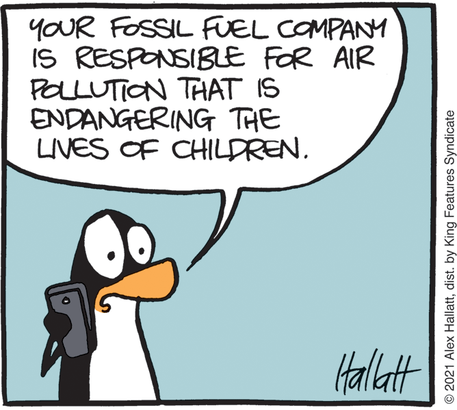 Terrestrial animal OCR: YOUR FOSSIL FUEL COMPANY IS RESPONSIBLE FOR AIR POLLUTION THAT IS ENDANGERING THE LIVES OF CHILDREN. Halatt © 2021 Alex Hallattdist. by King Features Syndicate YOUR FOSSIL FUEL COMPANY IS RESPONSIBLE FOR AIR POLLUTION THAT IS ENDANGERING THE LIVES OF CHILDREN. Halatt © 2021 Alex Hallattdist. by King Features Syndicate