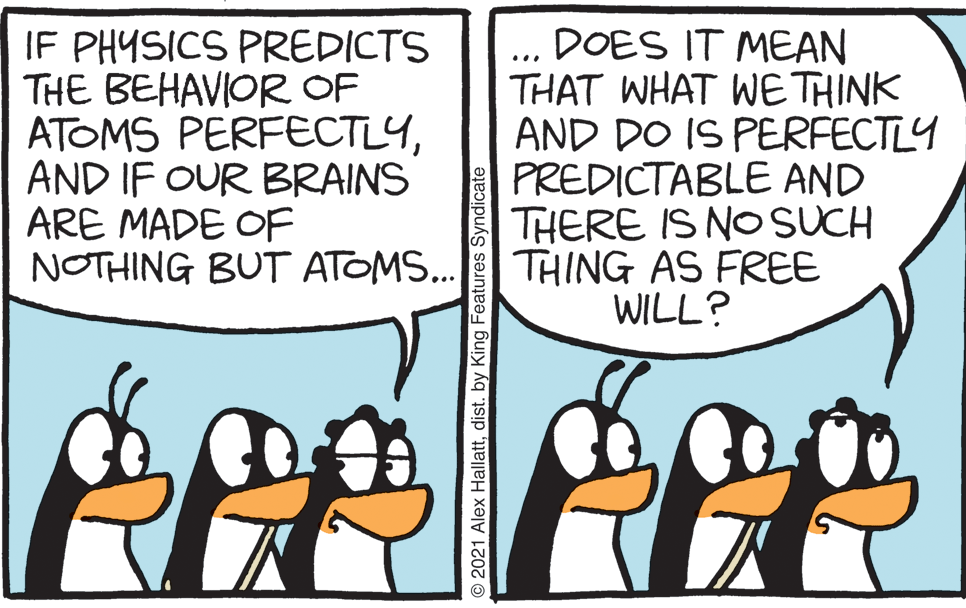 Font OCR: IF PHYSICS PREDICTS THE BEHAVIOR OF ATOMS PERFECTLYAND IF OUR BRAINS ARE MADE OF NOTHING BUT ATOMS... DOES IT MEAN THAT WHAT WE THINK AND DO IS PERFECTLY PREDICTABLE AND THERE IS NO SUCH THING AS FREE WILL? ... 2021 Alex Hallattdist. by King Features Syndicate IF PHYSICS PREDICTS THE BEHAVIOR OF ATOMS PERFECTLYAND IF OUR BRAINS ARE MADE OF NOTHING BUT ATOMS... DOES IT MEAN THAT WHAT WE THINK AND DO IS PERFECTLY PREDICTABLE AND THERE IS NO SUCH THING AS FREE WILL? ... 2021 Alex Hallattdist. by King Features Syndicate