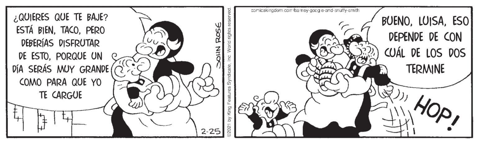 Happy OCR: comicskingdom com/ba ney-googe-and-anuffy-smith BUENOESO ¿QUIERES QUE TE BAJE? ESTÁ BIENPERO DEBERÍAS DISFRUTAR DEPENDE DE CON CUÁL DE LOS DOS DE ESTOPORQUE UN DÍA SERÁS MUY GRANDE TERMINE COMO PARA QUE YO HOP! TE CARGUE 2-25 SOHN ROSE 2021 by King Features SyndicateInc. World rights reserved comicskingdom com/ba ney-googe-and-anuffy-smith BUENOESO ¿QUIERES QUE TE BAJE? ESTÁ BIENPERO DEBERÍAS DISFRUTAR DEPENDE DE CON CUÁL DE LOS DOS DE ESTOPORQUE UN DÍA SERÁS MUY GRANDE TERMINE COMO PARA QUE YO HOP! TE CARGUE 2-25 SOHN ROSE 2021 by King Features SyndicateInc. World rights reserved