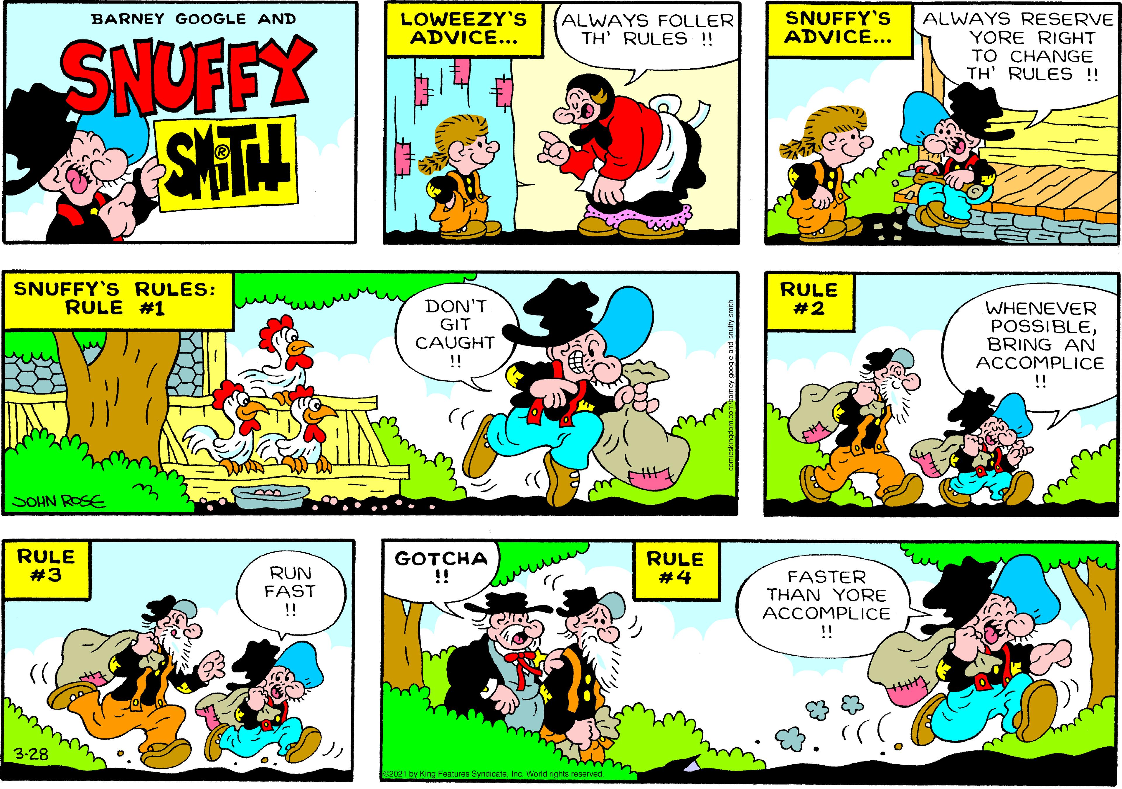 Font OCR: LOWEEZY'S ADVICE... ALWAYS FOLLER TH' RULES !! SNUFFY'S ADVICE... ALWAYS RESERVE YORE RIGHT TO CHANGE TH' RULES !! BARNEY GOOGLE AND SNUFFY SAT SNUFFY'S RULES: RULE #1 RULE #2 DON'T GIT CAUGHT !! WHENEVER POSSIBLEBRING AN ACCOMPLICE !! SOHN ROSE RULE #3 GOTCHA !! RULE #4 RUN FAST FASTER THAN YORE ACCOMPLICE !! 3-28 2021 by King Features SyndicaleInc. World rights reserved. LOWEEZY'S ADVICE... ALWAYS FOLLER TH' RULES !! SNUFFY'S ADVICE... ALWAYS RESERVE YORE RIGHT TO CHANGE TH' RULES !! BARNEY GOOGLE AND SNUFFY SAT SNUFFY'S RULES: RULE #1 RULE #2 DON'T GIT CAUGHT !! WHENEVER POSSIBLEBRING AN ACCOMPLICE !! SOHN ROSE RULE #3 GOTCHA !! RULE #4 RUN FAST FASTER THAN YORE ACCOMPLICE !! 3-28 2021 by King Features SyndicaleInc. World rights reserved.