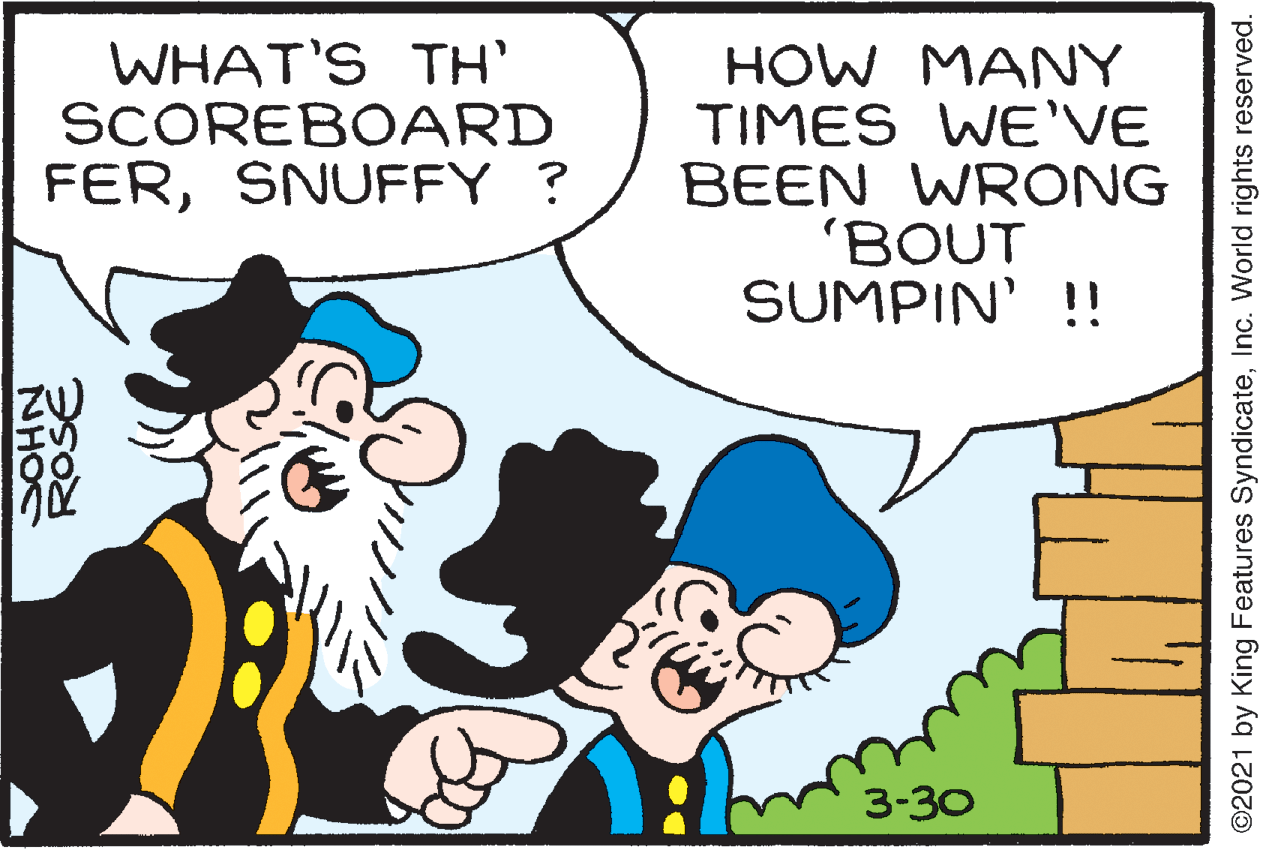 Happy OCR: WHAT'S TH' SCOREBOARD FERSNUFFY ? HOW MANY TIMES WE'VE BEEN WRONG 'BOUT SUMPIN' !! 3-30 SOHN ROSE ©2021 by King Features SyndicateInc. World rights reserved. WHAT'S TH' SCOREBOARD FERSNUFFY ? HOW MANY TIMES WE'VE BEEN WRONG 'BOUT SUMPIN' !! 3-30 SOHN ROSE ©2021 by King Features SyndicateInc. World rights reserved.