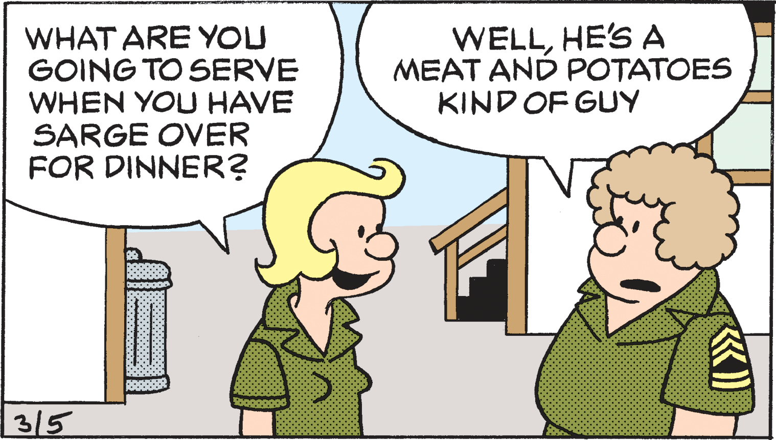 Conversation OCR: WHAT ARE YOU GOING TO SERVE WHEN YOU HAVE SARGE OVER FOR DINNER? WELLHE'S A MEAT AND POTATOES KIND OF GUY | 315 WHAT ARE YOU GOING TO SERVE WHEN YOU HAVE SARGE OVER FOR DINNER? WELLHE'S A MEAT AND POTATOES KIND OF GUY | 315