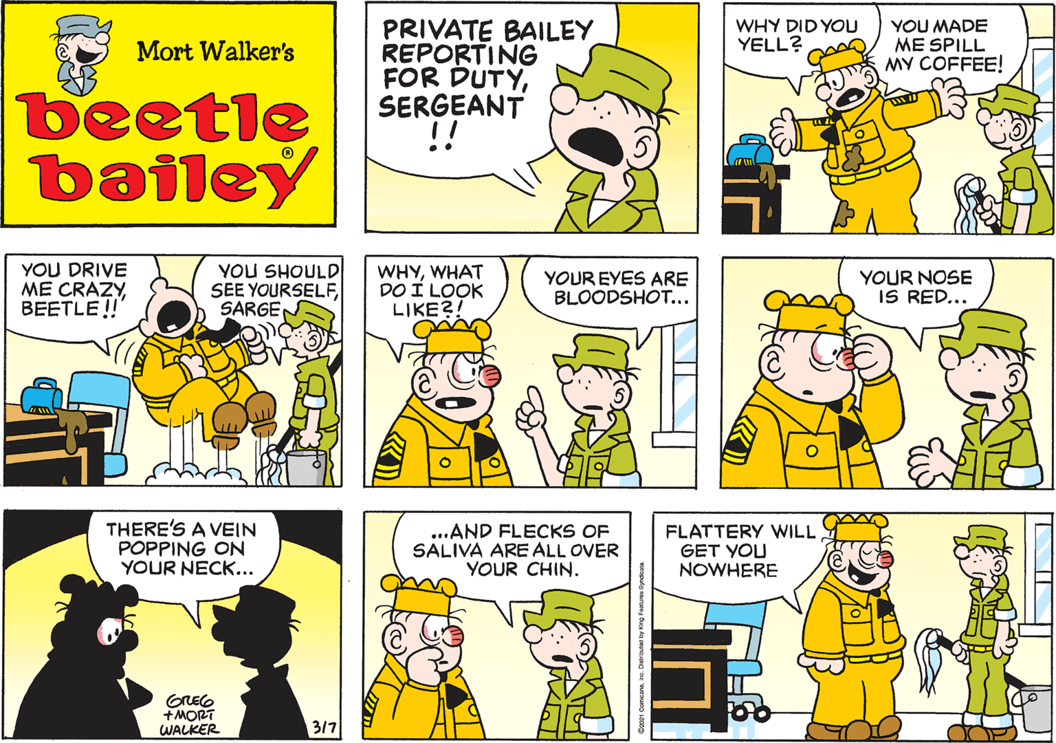 Yellow OCR: WHY DID YOU YELL? YOU MADE ME SPILL MY COFFEE! Mort Walker's beetle bailey YOU DRIVE ME CRAZYBEETLE!!" YOU SHOULD SEE YOURSELFSARGEN WHYWHAT DO I LOOK LIKE?! YOUR EYES ARE BLOODSHOT... YOUR NOSE IS RED... THERE'S A VEIN POPPING ON YOUR NECK... GREO +MORT WALKER 3/7 ...AND FLECKS OF SALIVA ARE ALL OVER YOUR CHIN. FLATTERY WILL GET YOU NOWHERE WHY DID YOU YELL? YOU MADE ME SPILL MY COFFEE! Mort Walker's beetle bailey YOU DRIVE ME CRAZYBEETLE!!" YOU SHOULD SEE YOURSELFSARGEN WHYWHAT DO I LOOK LIKE?! YOUR EYES ARE BLOODSHOT... YOUR NOSE IS RED... THERE'S A VEIN POPPING ON YOUR NECK... GREO +MORT WALKER 3/7 ...AND FLECKS OF SALIVA ARE ALL OVER YOUR CHIN. FLATTERY WILL GET YOU NOWHERE