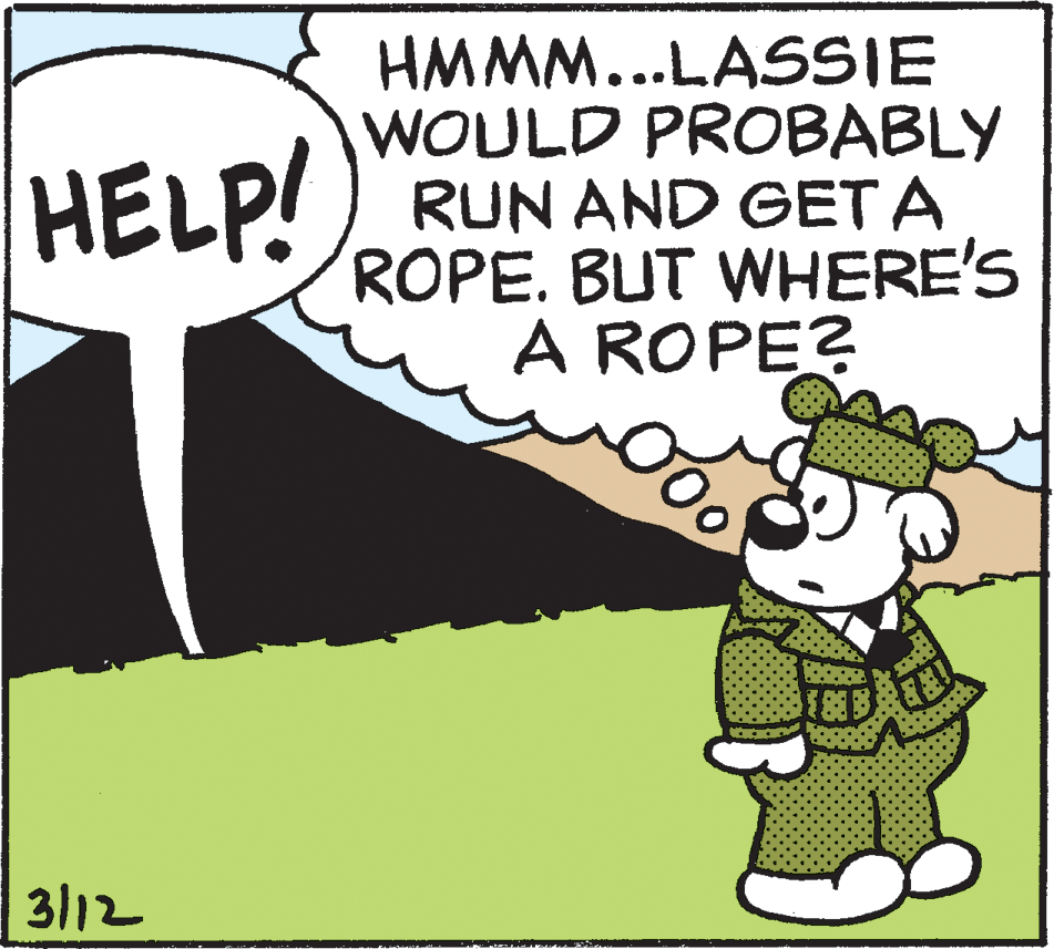 Event OCR: HMMM...LASSIE WOULD PROBABLY RUN AND GETA ROPE. BUT WHERE'S A ROPE? HELP! 3/12 HMMM...LASSIE WOULD PROBABLY RUN AND GETA ROPE. BUT WHERE'S A ROPE? HELP! 3/12