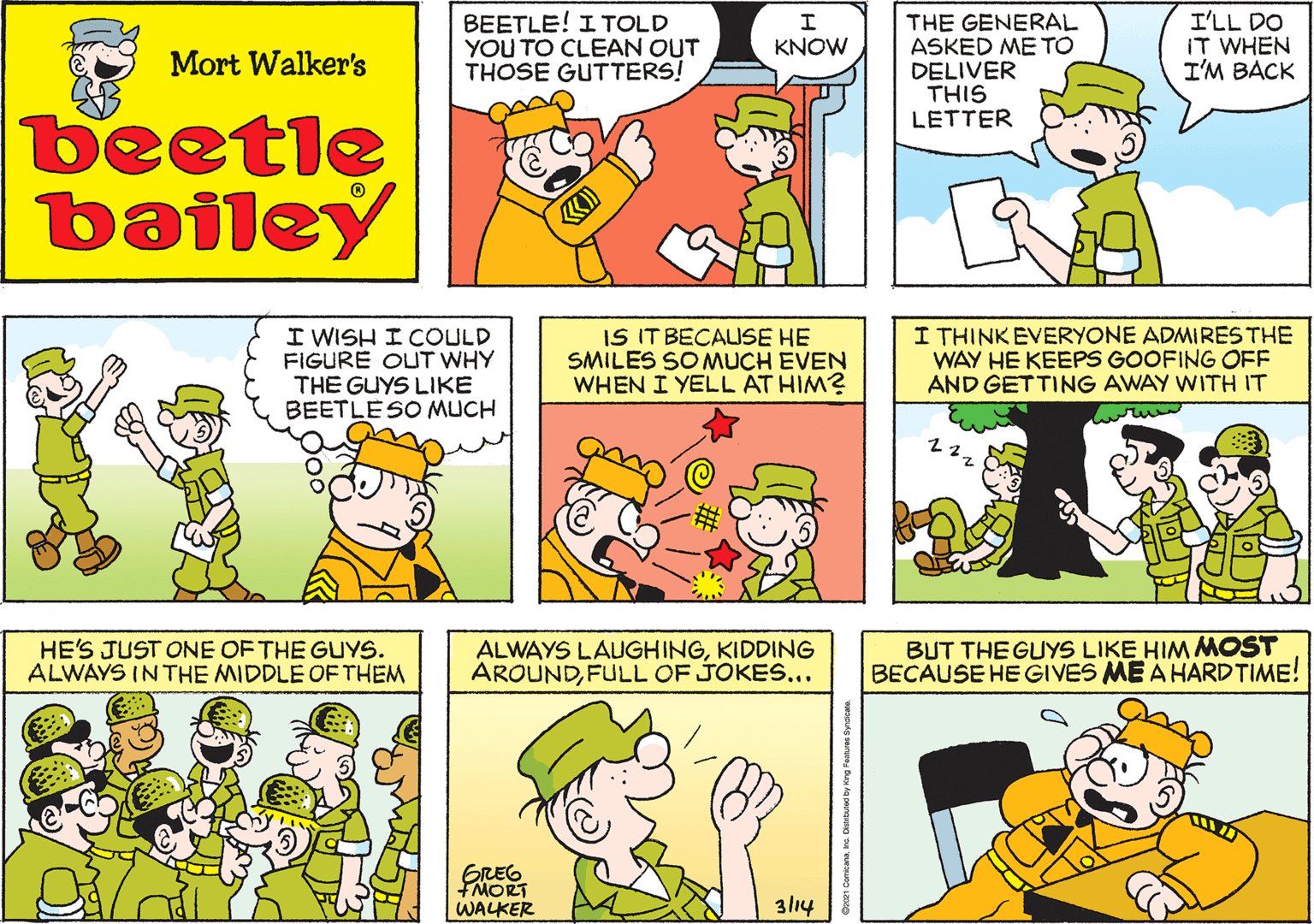 Sharing OCR: BEETLE! I TOLD YOU TO CLEAN OUT THOSE GUTTERS! KNOW Mort Walker's beetle bailey I WISH I COULD FIGURE OUT WHY THE GUYS LIKE BEETLE SO MUCH IS IT BECAUSE HE SMILES SOMUCH EVEN WHEN I YELL AT HIM? I THINKEVERYONE ADMIRES THE WAY HE KEEPS GOOFING OFF AND GETTING AWAY WWITH IT HE'S JUST ONE OF THE GUYS. ALWAYS IN THE MIDDLE OF THEM 22. ALWAYS LAUGHINGKIDDING AROUNDFULL OF JOKES... BUT THE GUYS LIKE HIM MOST BECAUSE HE GIVES ME Á HARDTIME! GREG FMORT WALKER 3l14 BEETLE! I TOLD YOU TO CLEAN OUT THOSE GUTTERS! KNOW Mort Walker's beetle bailey I WISH I COULD FIGURE OUT WHY THE GUYS LIKE BEETLE SO MUCH IS IT BECAUSE HE SMILES SOMUCH EVEN WHEN I YELL AT HIM? I THINKEVERYONE ADMIRES THE WAY HE KEEPS GOOFING OFF AND GETTING AWAY WWITH IT HE'S JUST ONE OF THE GUYS. ALWAYS IN THE MIDDLE OF THEM 22. ALWAYS LAUGHINGKIDDING AROUNDFULL OF JOKES... BUT THE GUYS LIKE HIM MOST BECAUSE HE GIVES ME Á HARDTIME! GREG FMORT WALKER 3l14