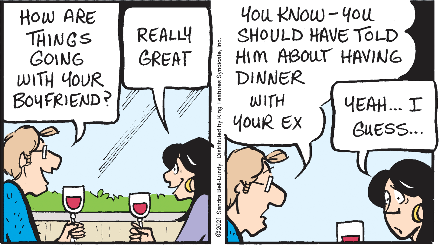 Illustration OCR: How ARE THINGS GOING WITH YOUR BOYFRIEND? You KNOW -40u SHOULD HAVE TOLD HIM ABOUT HAVING DINNER REALLY GREAT WITH YEAH.. I youR EX GUESS... ©2021 Sandra Bell-Lundy. Distributed by King Features SyndicateInc. Da | DN How ARE THINGS GOING WITH YOUR BOYFRIEND? You KNOW -40u SHOULD HAVE TOLD HIM ABOUT HAVING DINNER REALLY GREAT WITH YEAH.. I youR EX GUESS... ©2021 Sandra Bell-Lundy. Distributed by King Features SyndicateInc. Da | DN