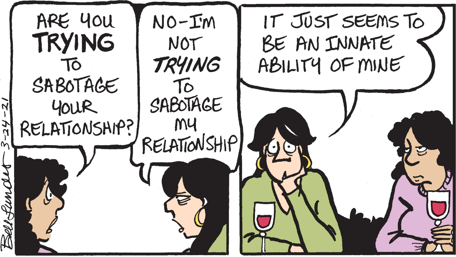 Font OCR: ARE You TRYING IT JUST SEEMS TO BE AN INNATE ABILITY OF MINE To SABOTAGE YOUR RELATIONSHIP? NO-IM NOT TRYING To SABOTAGE My RELATIONSHIP Bell funder 3-24-21 ARE You TRYING IT JUST SEEMS TO BE AN INNATE ABILITY OF MINE To SABOTAGE YOUR RELATIONSHIP? NO-IM NOT TRYING To SABOTAGE My RELATIONSHIP Bell funder 3-24-21