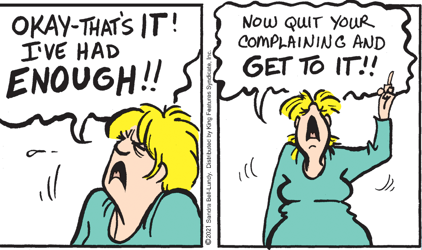 Font OCR: OKAY-THATS IT! I'VE HAD NOw QUIT YOUR COMPLAINING AND GET TO IT!! ENOUGH!! ill ©2021 Sandra Bell-Lundy. Distributed by King Features SyndicateInc. OKAY-THATS IT! I'VE HAD NOw QUIT YOUR COMPLAINING AND GET TO IT!! ENOUGH!! ill ©2021 Sandra Bell-Lundy. Distributed by King Features Syndicate