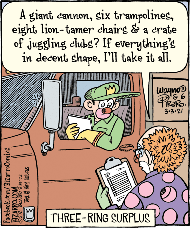 Art OCR: A giant cannoneight lion-tamer chairs & a crate of juggling dlubs? If everything's in decent shapeI'll take it all. WaynoB 3.3.21 THREE-RING SURPLUS Facebook.com/ BizarroComics BIZARRO.COM O2021 BIZARRO STUDIOS E Dist Y King features A giant cannonsix trampolineseight lion-tamer chairs & a crate of juggling dlubs? If everything's in decent shapeI'll take it all. WaynoB 3.3.21 THREE-RING SURPLUS Facebook.com/ BizarroComics BIZARRO.COM O2021 BIZARRO STUDIOS E Dist Y King features