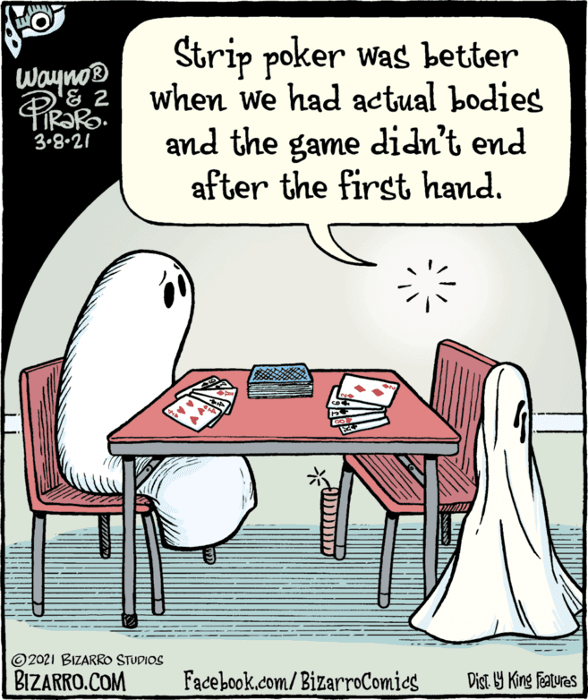Organism OCR: Strip poker was better when we had actual bodies Wayno® and the game didn't end after the first hand. 3.8.21 ©2021 BIZARRO STUDIOS BIZARRO.COM Facebook.com/BizarroComies Dist Y King Features Strip poker was better when we had actual bodies Wayno® and the game didn't end after the first hand. 3.8.21 ©2021 BIZARRO STUDIOS BIZARRO.COM Facebook.com/BizarroComies Dist Y King Features
