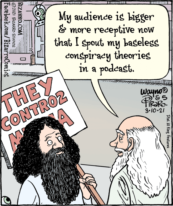 Comic book OCR: My audience is bigger & more receptive now that I spout my baseless conspiracy theories in a podcast. THEY CONTRO2 Wayno® 3.10•21 Dist. ba King Features BIZARRO.COM © 2021 BIZARRO STUDIOS Facebook.com/BizarroComies My audience is bigger & more receptive now that I spout my baseless conspiracy theories in a podcast. THEY CONTRO2 Wayno® 3.10•21 Dist. ba King Features BIZARRO.COM © 2021 BIZARRO STUDIOS Facebook.com/BizarroComies