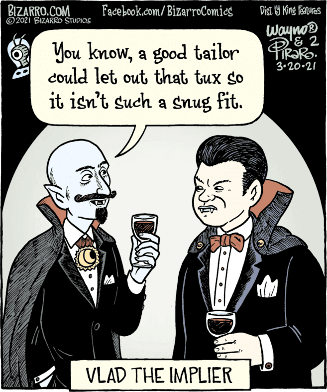 People OCR: BIZARRO.COM © 2021 BIZARRO STUDIOS Facebook.com/BizarroComics Dist Y King features WaynoB You knowa good tailor could let out that tux so it isn't such a snug fit. 3.20-21 VLAD THE IMPLIER BIZARRO.COM © 2021 BIZARRO STUDIOS Facebook.com/BizarroComics Dist Y King features WaynoB You knowa good tailor could let out that tux so it isn't such a snug fit. 3.20-21 VLAD THE IMPLIER