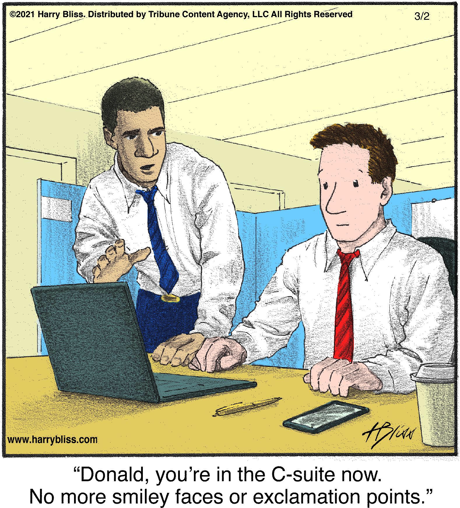 Adaptation OCR: ©2021 Harry Bliss. Distributed by Tribune Content AgencyLLC All Rights Reserved 3/2 www.harrybliss.com "Donaldyou're in the C-suite now. No more smiley faces or exclamation points." ©2021 Harry Bliss. Distributed by Tribune Content AgencyLLC All Rights Reserved 3/2 www.harrybliss.com "Donaldyou're in the C-suite now. No more smiley faces or exclamation points."