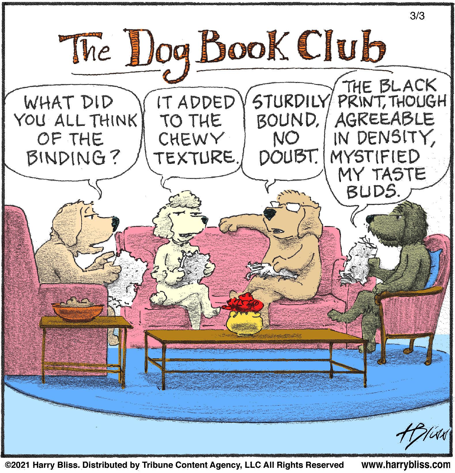 Humour OCR: 3/3 The Dog Book Club WHAT DID YOU ALL THINK OF THE BINDING? THE BLACK IT ADDEDV STURDILY PRINTTHOUGH BOUNDAGREEABLE IN DENSITYTEXTURE./ DOUBT MYSTIFIED MY TASTE BUDS. TO THE CHEWY NO ©2021 Harry Bliss. Distributed by Tribune Content AgencyLLC All Rights Reserved www.harrybliss.com 3/3 The Dog Book Club WHAT DID YOU ALL THINK OF THE BINDING? THE BLACK IT ADDEDV STURDILY PRINTTHOUGH BOUNDAGREEABLE IN DENSITYTEXTURE./ DOUBT MYSTIFIED MY TASTE BUDS. TO THE CHEWY NO ©2021 Harry Bliss. Distributed by Tribune Content AgencyLLC All Rights Reserved www.harrybliss.com