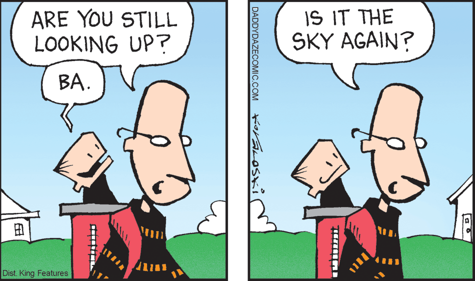 Happy OCR: ARE YOU STILL LOOKING UP? IS IT THE SKY AGAIN? BA. ? Dist. King Features DADDYDAZECOMIC.COM ARE YOU STILL LOOKING UP? IS IT THE SKY AGAIN? BA. ? Dist. King Features DADDYDAZECOMIC.COM