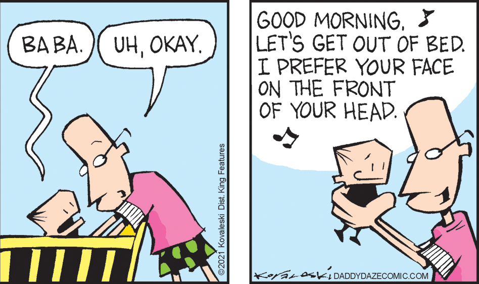 Mammal OCR: GOOD MORNING3 LET'S GET OUT OF BED. I PREFER YOUR FACE ON THE FRONT OF YOUR HEAD. BA BA. UHOKAY. KoyaLosKI DADDYDAZECOMIC.COM ©2021 Kovaleski Dist. King Features GOOD MORNING3 LET'S GET OUT OF BED. I PREFER YOUR FACE ON THE FRONT OF YOUR HEAD. BA BA. UHOKAY. KoyaLosKI DADDYDAZECOMIC.COM ©2021 Kovaleski Dist. King Features
