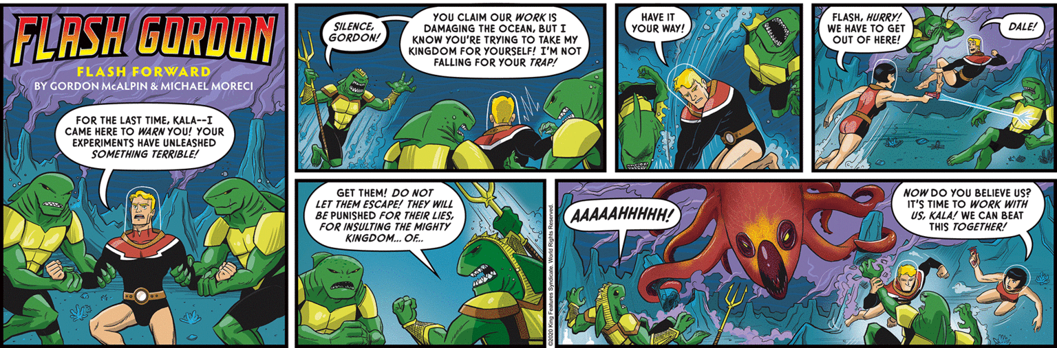 Comics OCR: FLASH GORDON YOU CLAIM OUR WORK IS DAMAGING THE OCEANBUT I KNOW YOU'RE TRYING TO TAKE MY KINGDOM FOR YOURSELF! I'M NOT FALLING FOR YOUR TRAP! FLASHHURRY! WE HAVE TO GET OUT OF HERE! SILENCEGORDON! HAVE IT YOUR WAY! DALE! FLASH FORWARD BY GORDON MCALPIN & MICHAEL MORECI FOR THE LAST TIMEKALA--I CAME HERE TO WARN YOU! YOUR EXPERIMENTS HAVE UNLEASHED SOMETHING TERRIBLE! GET THEM! DO NOT LET THEM ESCAPE! THEY WILL BE PUNISHED FOR THEIR LIESFOR INSULTING THE MIGHTY KINGDOM. OE. NOW DO YOU BELIEVE US? IT'S TIME TO WORK WITH USKALA! WE CAN BEAT THIS TOGETHER! AAAAAHHHHH! FLASH GORDON YOU CLAIM OUR WORK IS DAMAGING THE OCEANBUT I KNOW YOU'RE TRYING TO TAKE MY KINGDOM FOR YOURSELF! I'M NOT FALLING FOR YOUR TRAP! FLASHHURRY! WE HAVE TO GET OUT OF HERE! SILENCEGORDON! HAVE IT YOUR WAY! DALE! FLASH FORWARD BY GORDON MCALPIN & MICHAEL MORECI FOR THE LAST TIMEKALA--I CAME HERE TO WARN YOU! YOUR EXPERIMENTS HAVE UNLEASHED SOMETHING TERRIBLE! GET THEM! DO NOT LET THEM ESCAPE! THEY WILL BE PUNISHED FOR THEIR LIESFOR INSULTING THE MIGHTY KINGDOM. OE. NOW DO YOU BELIEVE US? IT'S TIME TO WORK WITH USKALA! WE CAN BEAT THIS TOGETHER! AAAAAHHHHH!