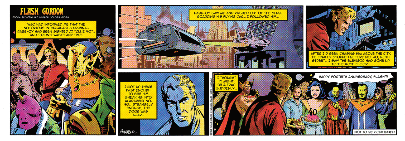 Fiction OCR: FLASH GORDON RAB8-OY SAW ME AND RUSHED OUT OF THE CLUBBOARDING HIS FLYING CAR. I FOLLOWED HIM. STORY: DECATINI ART: OAMBERI COLORS: OOR wSC HAD INFORMED ME THAT THE NOTORIOUS INTERGALACTIC COMINAL RABB-OY HAD BEEN SISHTED AT "CLUB 40". AND I DION'T WASTE ANY TWE. AFTER I'O BEEN CHASINS HIM ABOVE THE CITYHOTH I SAW THE ELEVATOR HAD SÓNE UP TO THE HOTH FLOOR. STREET. I I THOUSHT IT MIGHT BE A TRAP. SUDOENLY. HAPPY FORTIETH ANNIVERSARYFLASH!!! IGOT UP THERE FAST ENOUSH TO SEE HIM SNEAKING INTO APARTMENT NOo. 40. STRANGELY AJAR. MAABRI- NOT TO BE CONTINUED FLASH GORDON RAB8-OY SAW ME AND RUSHED OUT OF THE CLUBBOARDING HIS FLYING CAR. I FOLLOWED HIM. STORY: DECATINI ART: OAMBERI COLORS: OOR wSC HAD INFORMED ME THAT THE NOTORIOUS INTERGALACTIC COMINAL RABB-OY HAD BEEN SISHTED AT "CLUB 40". AND I DION'T WASTE ANY TWE. AFTER I'O BEEN CHASINS HIM ABOVE THE CITYHE FINALLY STOPPED BEFORE NO. H0HOTH I SAW THE ELEVATOR HAD SÓNE UP TO THE HOTH FLOOR. STREET. I I THOUSHT IT MIGHT BE A TRAP. SUDOENLY. HAPPY FORTIETH ANNIVERSARYFLASH!!! IGOT UP THERE FAST ENOUSH TO SEE HIM SNEAKING INTO APARTMENT NOo. 40. STRANGELY AJAR. MAABRI- NOT TO BE CONTINUED