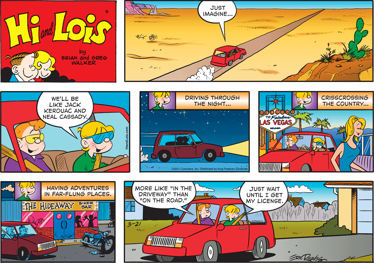 Automotive lighting OCR: JUST IMAGINE... Hi Lois ... and by BRIAN and GREG WALKER DRIVING THROUGH THE NIGHT... CRISSCROSSING THE COUNTRY... WE'LL BE LIKE JACK KEROUAC AND NEAL CASSADY. TO Falulous LAS VEGAS NEA g Features Symdicate HAVING ADVENTURES IN FAR-FLUNG PLACES. MORE LIKE "IN THE DRIVEWAY" THAN "ON THE ROAD." JUST WAIT UNTIL I GET MY LICENSE. BIKER 3-21 ERICRANES JUST IMAGINE... Hi Lois ... and by BRIAN and GREG WALKER DRIVING THROUGH THE NIGHT... CRISSCROSSING THE COUNTRY... WE'LL BE LIKE JACK KEROUAC AND NEAL CASSADY. TO Falulous LAS VEGAS NEA g Features Symdicate HAVING ADVENTURES IN FAR-FLUNG PLACES. MORE LIKE "IN THE DRIVEWAY" THAN "ON THE ROAD." JUST WAIT UNTIL I GET MY LICENSE. BIKER 3-21 ERICRANES