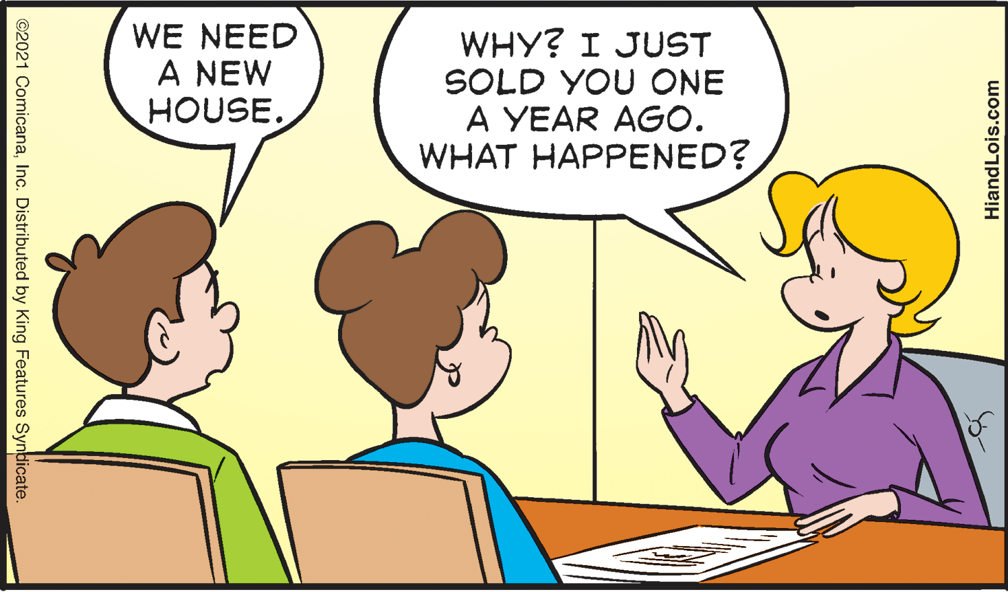 Finger OCR: WE NEED A NEW HOUSE. WHY? I JUST SOLD YOU ONE A YEAR AGO. WHAT HAPPENED? ©2021 ComicanaInc. Distributed by King Features Synbicate. HiandLois.com WE NEED A NEW HOUSE. WHY? I JUST SOLD YOU ONE A YEAR AGO. WHAT HAPPENED? ©2021 ComicanaInc. Distributed by King Features Synbicate. HiandLois.com