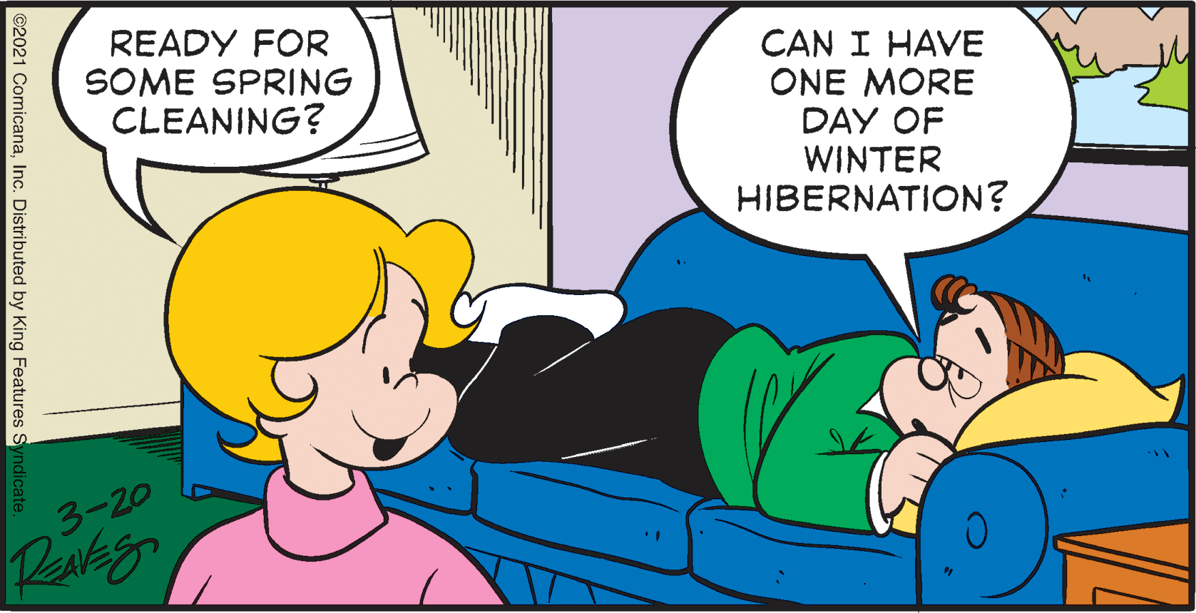 Friendship OCR: READY FOR SOME SPRING CLEANING? CAN I HAVE ONE MORE DAY OF WINTER HIBERNATION? 3-20 ©2021 ComicanaInc. Distributed by King Features READY FOR SOME SPRING CLEANING? CAN I HAVE ONE MORE DAY OF WINTER HIBERNATION? 3-20 ©2021 ComicanaInc. Distributed by King Features