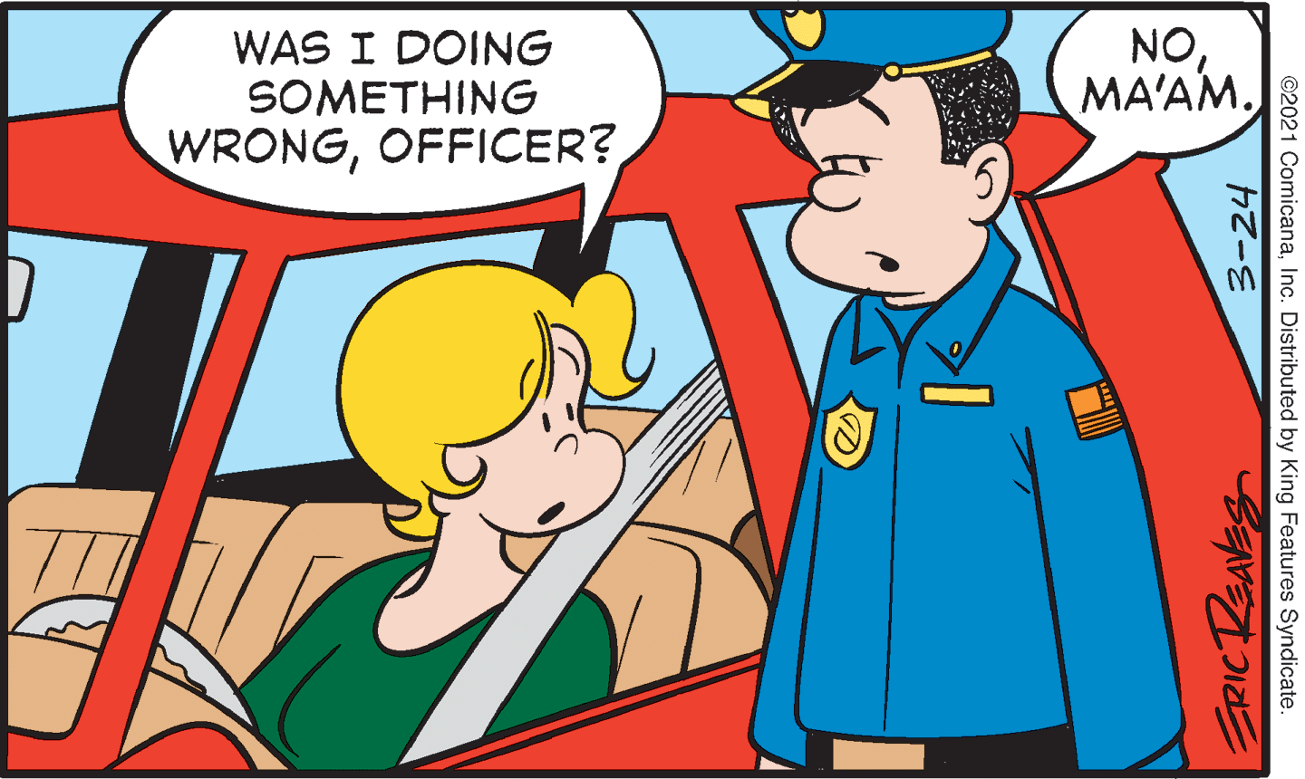 Organism OCR: WAS I DOING SOMETHING WRONGOFFICER? NOMA'AM. ©2021 ComicanaInc. Distributed by King Features Syndicate. 3-24 WAS I DOING SOMETHING WRONGOFFICER? NOMA'AM. ©2021 ComicanaInc. Distributed by King Features Syndicate. 3-24