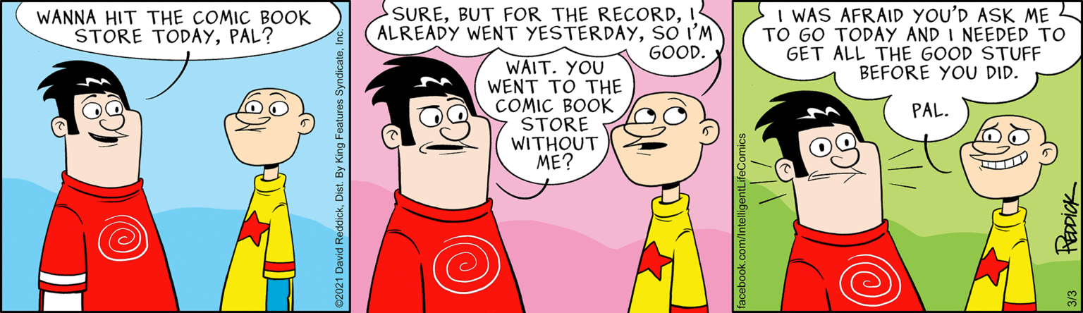 Human OCR: SUREI ALREADY WENT YESTERDAYSO I'M GOOD. I WAS AFRAID YOU'D ASK ME TO GO TODAY AND I NEEDED TO GET ALL THE GOOD STUFF BEFORE YOU DID. WANNA HIT THE COMIC BOOK STORE TODAYPAL? WAIT. YOU WENT TO THE COMIC BOOK STORE WITHOUT ME? PAL. SUREBUT FOR THE RECORDI ALREADY WENT YESTERDAYSO I'M GOOD. I WAS AFRAID YOU'D ASK ME TO GO TODAY AND I NEEDED TO GET ALL THE GOOD STUFF BEFORE YOU DID. WANNA HIT THE COMIC BOOK STORE TODAYPAL? WAIT. YOU WENT TO THE COMIC BOOK STORE WITHOUT ME? PAL.