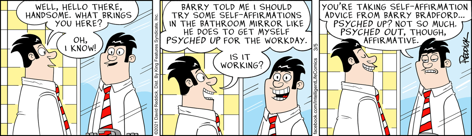 Organism OCR: WELLHANDSOME. WHAT BRINGS YOU HERE? BARRY TOLD ME I SHOULD TRY SOME SELF-AFFIRMATIONS IN THE BATHROOM MIRROR LIKE HE DOES TO GET MYSELF PSYCHED UP FOR THE WORKDAY. YOU'RE TAKING SELF-AFFIRMATION ADVICE FROM BARRY BRADFORD... PSYCHED UP? NOT SO MUCH. PSYCHED OUTAFFIRMATIVE. OHI KNOW! IS IT WORKING? HEDDICK WELLHELLO THEREHANDSOME. WHAT BRINGS YOU HERE? BARRY TOLD ME I SHOULD TRY SOME SELF-AFFIRMATIONS IN THE BATHROOM MIRROR LIKE HE DOES TO GET MYSELF PSYCHED UP FOR THE WORKDAY. YOU'RE TAKING SELF-AFFIRMATION ADVICE FROM BARRY BRADFORD... PSYCHED UP? NOT SO MUCH. PSYCHED OUTAFFIRMATIVE. OHI KNOW! IS IT WORKING? HEDDICK