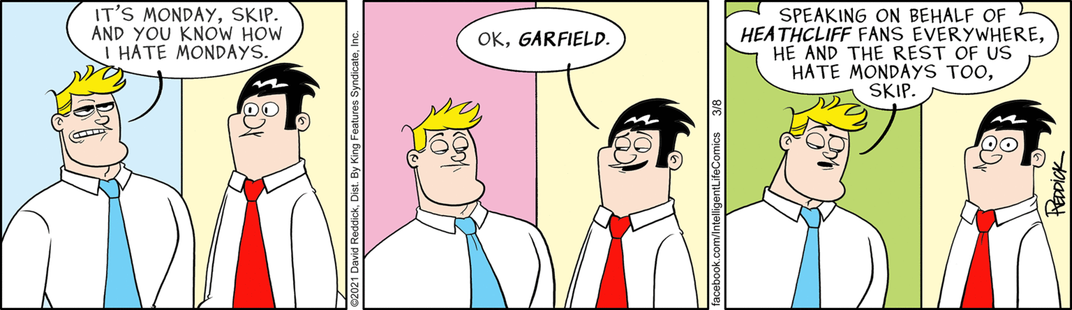 Happy OCR: IT'S MONDAYSKIP. AND YOU KNOW HOW I HATE MONDAYS. SPEAKING ON BEHALF OF HEATHCLIFF FANS EVERYWHEREHE AND THE REST OF US HATE MONDAYS TOOSKIP. OKGARFIELD. IT'S MONDAYSKIP. AND YOU KNOW HOW I HATE MONDAYS. SPEAKING ON BEHALF OF HEATHCLIFF FANS EVERYWHEREHE AND THE REST OF US HATE MONDAYS TOOSKIP. OK