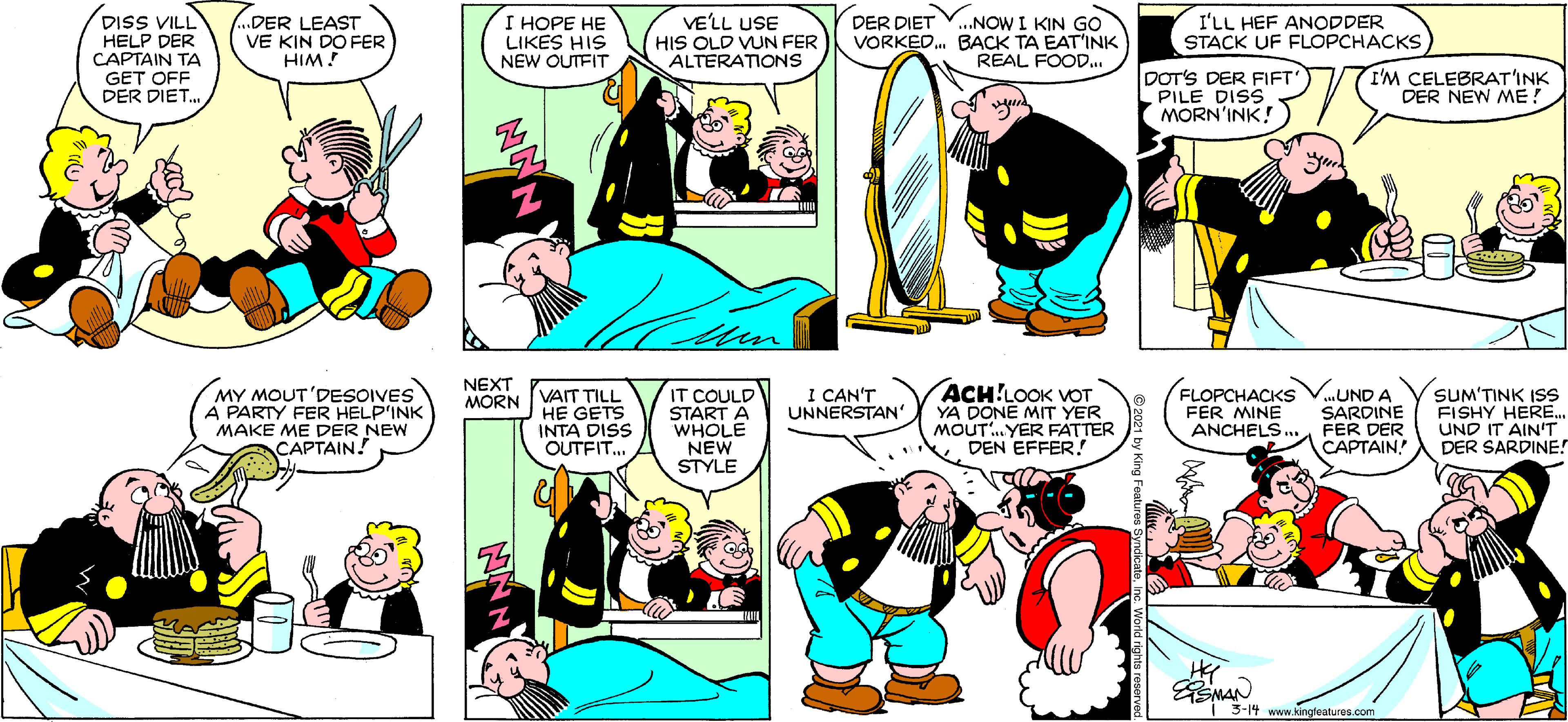 Yellow OCR: DISS VILL HELP DER CAPTAIN TA GET OFF DER DIET. ..DER LEAST VE KIN DO FER HIM! I HOPE HE LIKES HIS NEW OUTFIT VE'LL USE HIS OLD VUN FER ALTERATIONS ...NOW I KIN GO VORKED. BACK TA EAT'INK REAL FOOD.. I'LL HEF ANODDER STACK UF FLOPCHACKS DER DIET DOT'S DER FIFT PILE DISS MORN'INK! I'M CELEBRAT'INK DER NEW ME! NEXT IT COULD STÁRT A WHOLE NEW STYLE ACH!LOOK VOT YA DONE MIT YER MOUT.YER FATTER . DEN EFFER! MY MOUT'DESOIVES A PARTY FER HELP'INK MAKE ME DER NEW CAPTAIN! I CAN'T UNNERSTAN' FLOPCHACKS FER MINE ...UND A SARDINE ANCHELS. FER DER CAPTAIN SUM'TINK ISSS FISHY HERE. UND IT AIN'T DER SARDINE! MORN VAIT TILL HE GETS INTA DISS OUTFIT. Z. EMAN | 3-14 www.kingfeatures.com DISS VILL HELP DER CAPTAIN TA GET OFF DER DIET. ..DER LEAST VE KIN DO FER HIM! I HOPE HE LIKES HIS NEW OUTFIT VE'LL USE HIS OLD VUN FER ALTERATIONS ...NOW I KIN GO VORKED. BACK TA EAT'INK REAL FOOD.. I'LL HEF ANODDER STACK UF FLOPCHACKS DER DIET DOT'S DER FIFT PILE DISS MORN'INK! I'M CELEBRAT'INK DER NEW ME! NEXT IT COULD STÁRT A WHOLE NEW STYLE ACH!LOOK VOT YA DONE MIT YER MOUT.YER FATTER . DEN EFFER! MY MOUT'DESOIVES A PARTY FER HELP'INK MAKE ME DER NEW CAPTAIN! I CAN'T UNNERSTAN' FLOPCHACKS FER MINE ...UND A SARDINE ANCHELS. FER DER CAPTAIN SUM'TINK ISSS FISHY HERE. UND IT AIN'T DER SARDINE! MORN VAIT TILL HE GETS INTA DISS OUTFIT. Z. EMAN | 3-14 www.kingfeatures.com