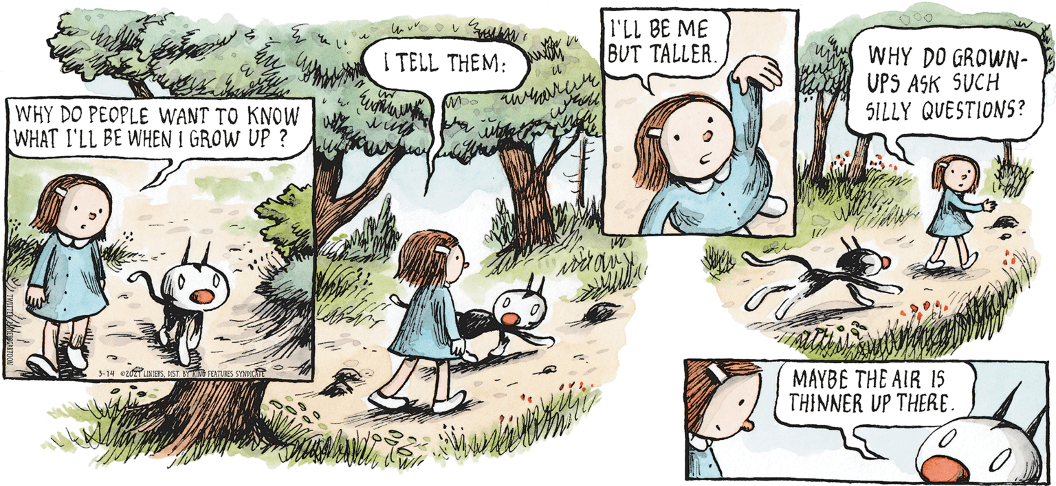 Tree OCR: I'LL BE ME BUT TALLER. WHY DO GROWN- UPS ASK SUCH SILLY QUESTIONS? I TELL THEM: WHY DO PEOPLE WANT TO KNOW WHAT I'LL BE WHEN I GROW UP ? MAYBE THE AIR 15 THINNER UP THERE. I'LL BE ME BUT TALLER. WHY DO GROWN- UPS ASK SUCH SILLY QUESTIONS? I TELL THEM: WHY DO PEOPLE WANT TO KNOW WHAT I'LL BE WHEN I GROW UP ? MAYBE THE AIR 15 THINNER UP THERE.