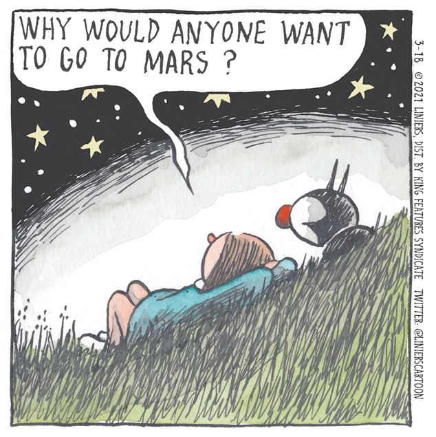 Fiction OCR: WHY WOULD ANYONE WANT TO GO TO MARS ? 3-18 © 2021 LINIERSDIST. BY KING FEATURES SYNDICATE TWITTER: @LINIERSCARTOON WHY WOULD ANYONE WANT TO GO TO MARS ? 3-18 © 2021 LINIERSDIST. BY KING FEATURES SYNDICATE TWITTER: @LINIERSCARTOON