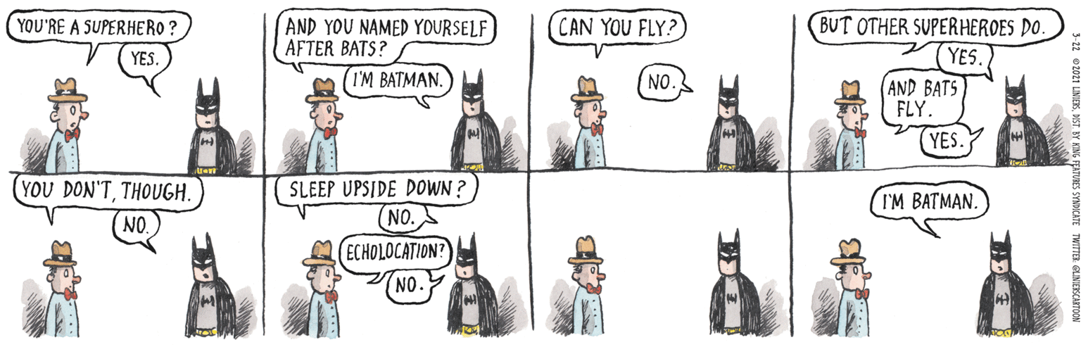 Design Faces (5) OCR: YOU'RE A SUPERHERO ? AND YOU NAMED YOURSELF AFTER BATS? CAN YOU FLY? BUT OTHER SUPERHEROES DO. YES. YES. I'M BATMAN. NO. AND BATS FLY. (YES. YOU DON'TTHOUGH. SLEEP UPSIDE DOWN ? (NO. (ECHOLOCATION? I'M BATMAN. NO. NO. YOU'RE A SUPERHERO ? AND YOU NAMED YOURSELF AFTER BATS? CAN YOU FLY? BUT OTHER SUPERHEROES DO. YES. YES. I'M BATMAN. NO. AND BATS FLY. (YES. YOU DON'TTHOUGH. SLEEP UPSIDE DOWN ? (NO. (ECHOLOCATION? I'M BATMAN. NO. NO.