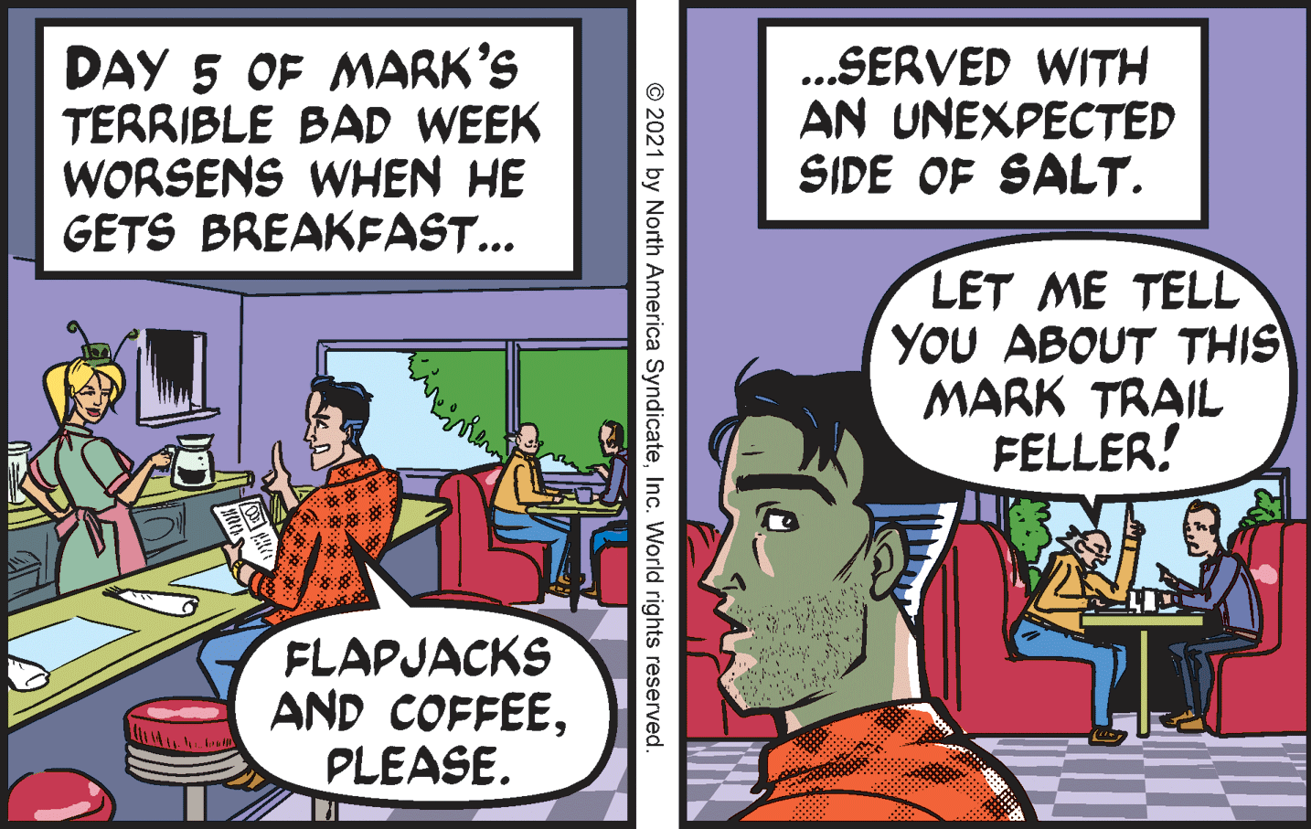 Art OCR: DAY 5 OF MARK'S TERRIBLE BAD WEEK WORSENS WHEN HE GETS BREAKFAST... ..SERVED WITH AN UNEXPECTED SIDE OF SALT. LET ME TELL YOU ABOUT THIS MARK TRAIL FELLER! FLAPJACKS AND COFFEEPLEASE. © 2021 by North America SyndicateInc. World rights reserved. DAY 5 OF MARK'S TERRIBLE BAD WEEK WORSENS WHEN HE GETS BREAKFAST... ..SERVED WITH AN UNEXPECTED SIDE OF SALT. LET ME TELL YOU ABOUT THIS MARK TRAIL FELLER! FLAPJACKS AND COFFEEPLEASE. © 2021 by North America SyndicateInc. World rights reserved.