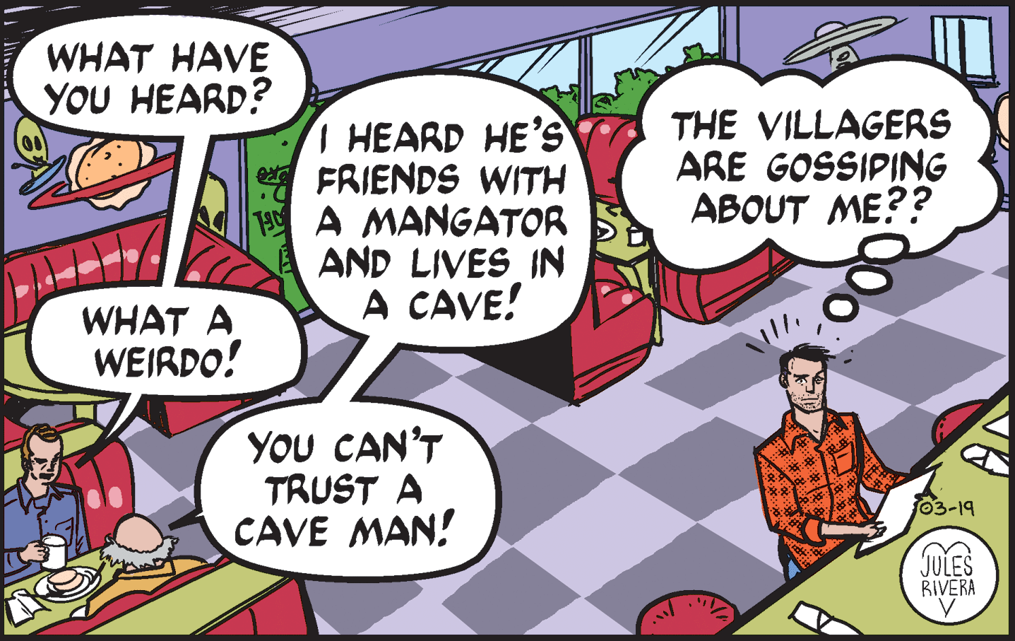 Conversation OCR: WHAT HAVE YOU HEARD? I HEARD HE'S A FRIENDS WITH 1A MANGATOR AND LIVES IN A CAVE! THE VILLAGERS ARE GOSSIPING ABOUT ME?? WHAT A WEIRDO! YOU CAN'T TRUST A CAVE MAN! 03-19 JULES BIVERA WHAT HAVE YOU HEARD? I HEARD HE'S A FRIENDS WITH 1A MANGATOR AND LIVES IN A CAVE! THE VILLAGERS ARE GOSSIPING ABOUT ME?? WHAT A WEIRDO! YOU CAN'T TRUST A CAVE MAN! 03-19 JULES BIVERA