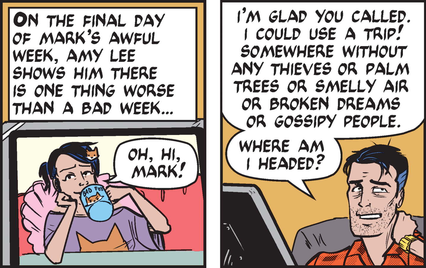 Conversation OCR: ON THE FINAL DAY OF MARK'S AWFUL WEEKAMY LEE SHOWS HIM THERE IS ONE THING WORSE THAN A BAD WEEK... I'M GLAD YOU CALLED. I COULD USE A TRIP! SOMEWHERE WITHOUT ANY THIEVES OR PALM TREES OR SMELLY AIR OR BROKEN DREAMS OR GOSSIPY PEOPLE. ??MARK! WHERE AM I HEADED? AD FO ON THE FINAL DAY OF MARK'S AWFUL WEEKAMY LEE SHOWS HIM THERE IS ONE THING WORSE THAN A BAD WEEK... I'M GLAD YOU CALLED. I COULD USE A TRIP! SOMEWHERE WITHOUT ANY THIEVES OR PALM TREES OR SMELLY AIR OR BROKEN DREAMS OR GOSSIPY PEOPLE. ??MARK! WHERE AM I HEADED? AD FO
