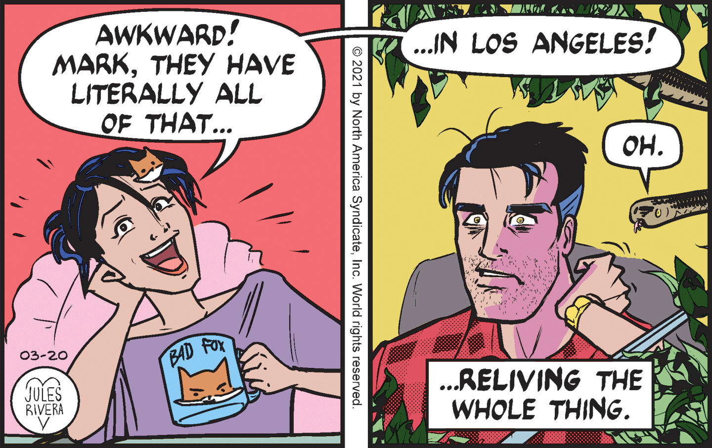Comic book OCR: AWKWARD! MARKTHEY HAVE LITERALLY ALL OF THAT... ..IN LOS ANGELES! OH. 03-20 BAD FOX JULES RIVERA .RELIVING THE WHOLE THING. © 2021 by North America SyndicateInc. World rights reserved ?? AWKWARD! MARKTHEY HAVE LITERALLY ALL OF THAT... ..IN LOS ANGELES! OH. 03-20 BAD FOX JULES RIVERA .RELIVING THE WHOLE THING. © 2021 by North America SyndicateInc. World rights reserved ??