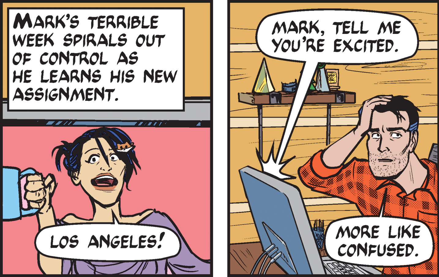 Humour OCR: MARK'S TERRIBLE WEEK SPIRALS OUT OF CONTROL AS HE LEARNS HIS NEW ASSIGNMENT. MARKTELL ME YOU'RE EXCITED. LOS ANGELES! MORE LIKE CONFUSED. MARK'S TERRIBLE WEEK SPIRALS OUT OF CONTROL AS HE LEARNS HIS NEW ASSIGNMENT. MARKTELL ME YOU'RE EXCITED. LOS ANGELES! MORE LIKE CONFUSED.