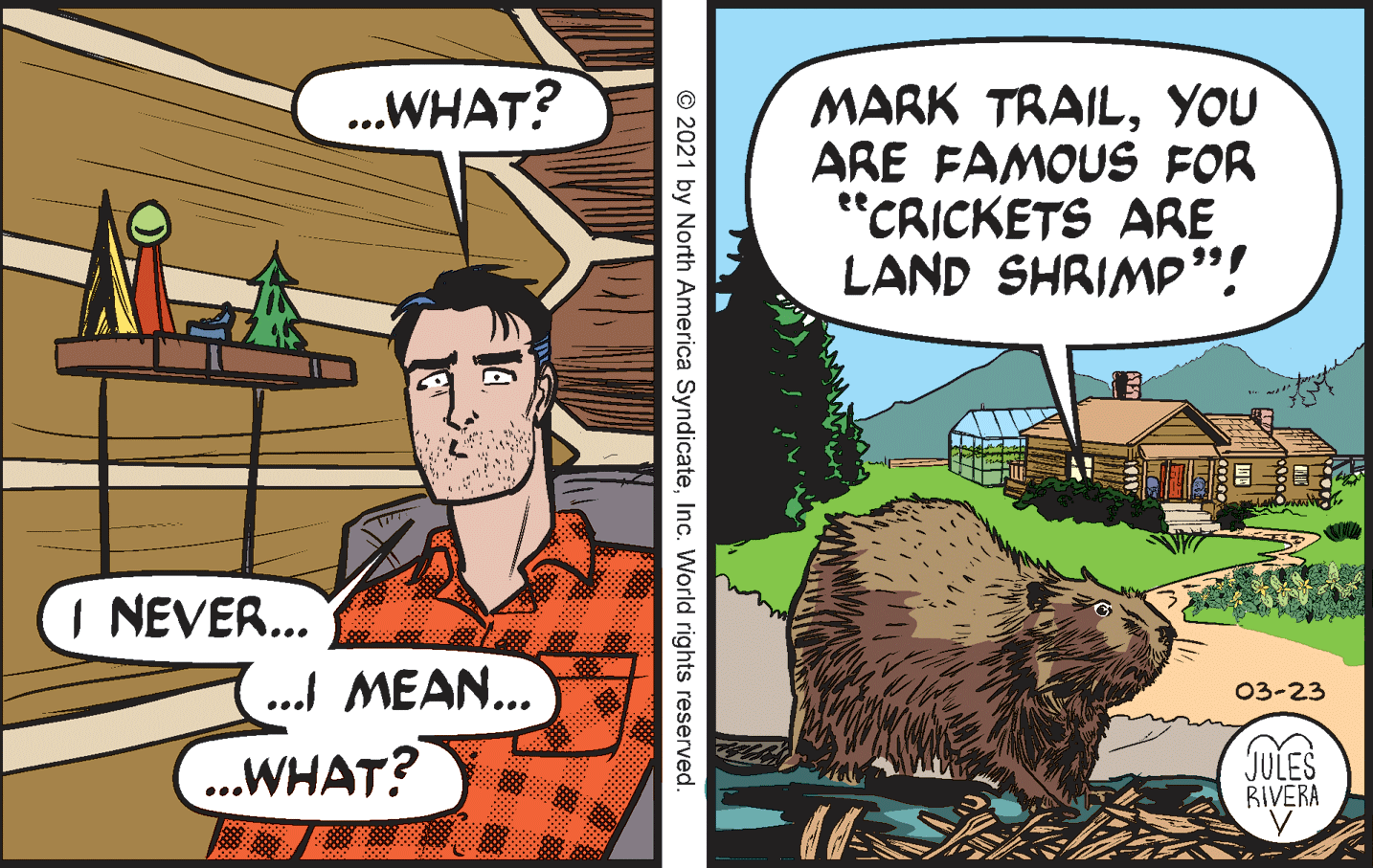 Terrestrial animal OCR: MARK TRAILYOU ARE FAMOUS FOR "CRICKETS ARE LAND SHRIMP"! ..WHAT? I NEVER... ... MEAN... 03-23 ..WHAT? JULES RIVERA © 2021 by North America SyndicateInc. World rights reserved. MARK TRAILYOU ARE FAMOUS FOR "CRICKETS ARE LAND SHRIMP"! ..WHAT? I NEVER... ... MEAN... 03-23 ..WHAT? JULES RIVERA © 2021 by North America SyndicateInc. World rights reserved.