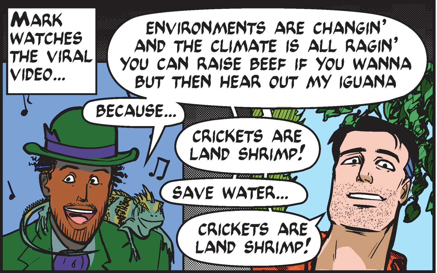 Mammal OCR: MARK WATCHES THE VIRAL VIDEO... ENVIRONMENTS ARE CHANGIN' AND THE CLIMATE IS ALL RAGIN' YOU CAN RAISE BEEF IF YOU WANNA BUT THEN HEAR OUT MY IGUANA BECAUSE... CRICKETS ARE LAND SHRIMP! SAVE WATER... CRICKETS ARE LAND SHRIMP! MARK WATCHES THE VIRAL VIDEO... ENVIRONMENTS ARE CHANGIN' AND THE CLIMATE IS ALL RAGIN' YOU CAN RAISE BEEF IF YOU WANNA BUT THEN HEAR OUT MY IGUANA BECAUSE... CRICKETS ARE LAND SHRIMP! SAVE WATER... CRICKETS ARE LAND SHRIMP!