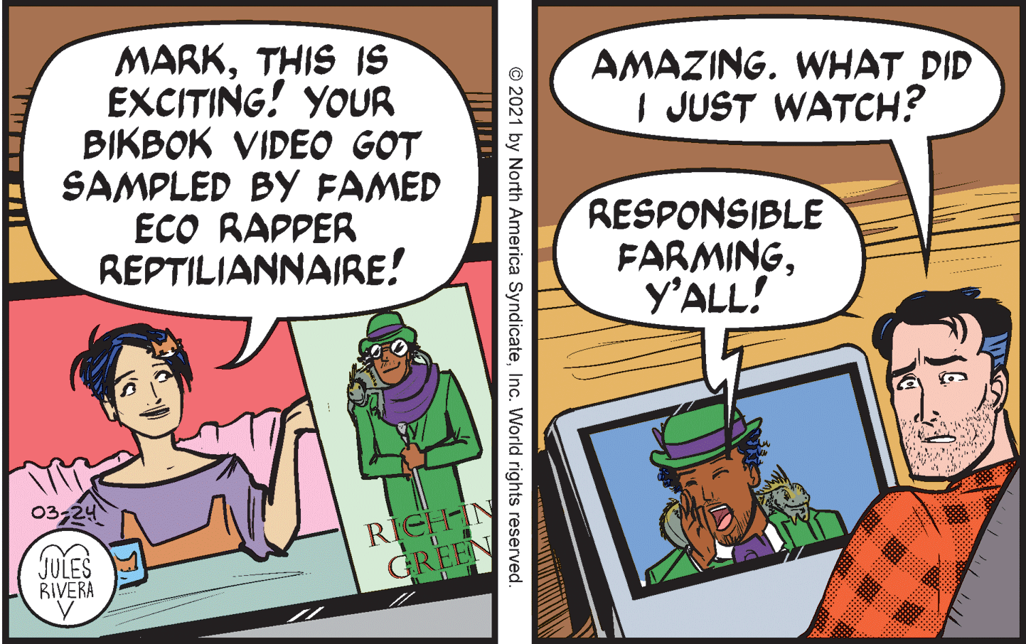 Comics OCR: MARKTHIS IS EXCITING! YOUR BIKBOK VIDEO GOT SAMPLED BY FAMED ECO RAPPER REPTILIANNAIRE! AMAZING. WHAT DID I JUST WATCH? RESPONSIBLE FARMINGY'ALL! 03-24 RICH N GREE JULES RIVERA © 2021 by North America SyndicateInc. World rights reserved. MARKTHIS IS EXCITING! YOUR BIKBOK VIDEO GOT SAMPLED BY FAMED ECO RAPPER REPTILIANNAIRE! AMAZING. WHAT DID I JUST WATCH? RESPONSIBLE FARMINGY'ALL! 03-24 RICH N GREE JULES RIVERA © 2021 by North America SyndicateInc. World rights reserved.