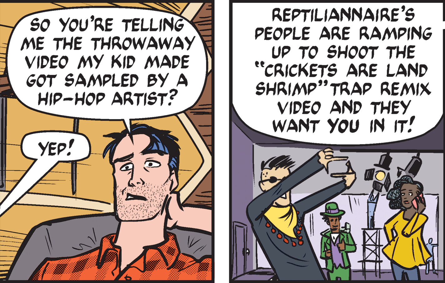 Art OCR: SO YOU'RE TELLING ME THE THROWAWAY VIDEO MY KID MADE GOT SAMPLED BY A HIP-HOP ARTIST? REPTILIANNAIRE'S PEOPLE ARE RAMPING UP TO SHOOT THE "CRICKETS ARE LAND SHRIMP" TRAP REMIX VIDEO AND THEY WANT YOU IN IT! ee YEP! SO YOU'RE TELLING ME THE THROWAWAY VIDEO MY KID MADE GOT SAMPLED BY A HIP-HOP ARTIST? REPTILIANNAIRE'S PEOPLE ARE RAMPING UP TO SHOOT THE "CRICKETS ARE LAND SHRIMP" TRAP REMIX VIDEO AND THEY WANT YOU IN IT! ee YEP!